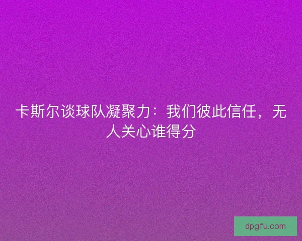 卡斯尔谈球队凝聚力：我们彼此信任，无人关心谁得分