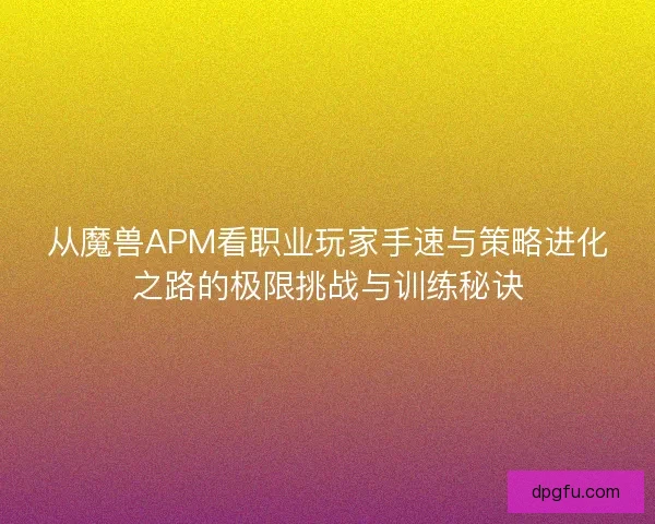 从魔兽APM看职业玩家手速与策略进化之路的极限挑战与训练秘诀