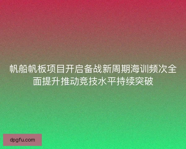 帆船帆板项目开启备战新周期海训频次全面提升推动竞技水平持续突破