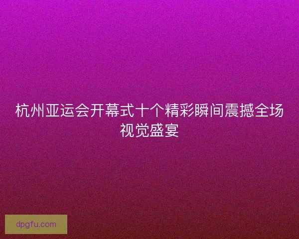 杭州亚运会开幕式十个精彩瞬间震撼全场视觉盛宴