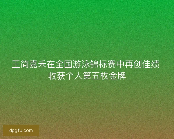 王简嘉禾在全国游泳锦标赛中再创佳绩 收获个人第五枚金牌