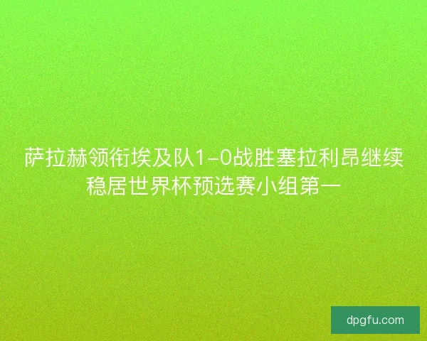 萨拉赫领衔埃及队1-0战胜塞拉利昂继续稳居世界杯预选赛小组第一