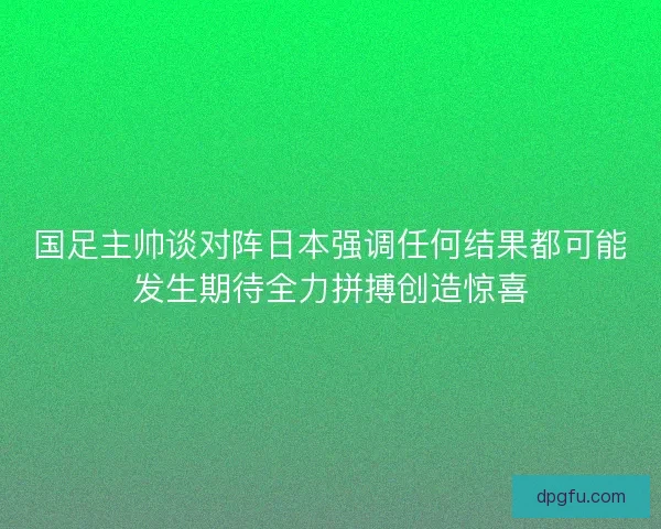 国足主帅谈对阵日本强调任何结果都可能发生期待全力拼搏创造惊喜